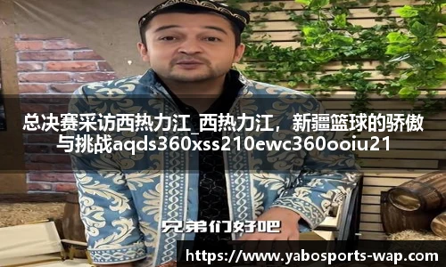 总决赛采访西热力江_西热力江，新疆篮球的骄傲与挑战aqds360xss210ewc360ooiu210